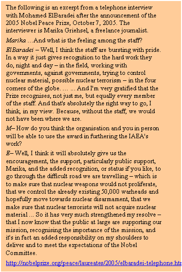 Text Box: The following is an excerpt from a telephone interview with Mohamed ElBaradei after the announcement of the 2005 Nobel Peace Prize, October 7, 2005. The interviewer is Marika Griehsel, a freelance journalist.
Marika And what is the feeling among the staff?
ElBaradei  Well, I think the staff are bursting with pride. In a way it just gives recognition to the hard work they do, night and day  in the field, working with governments, against governments, trying to control nuclear material, possible nuclear terrorism  in the four corners of the globe.  ... And I'm very gratified that the Prize recognises, not just me, but equally every member of the staff. And that's absolutely the right way to go, I think, in my view. Because, without the staff, we would not have been where we are.
M How do you think the organisation and you in person will be able to use the award in furthering the IAEA's work?
E Well, I think it will absolutely give us the encouragement, the support, particularly public support, Marika, and the added recognition, or status if you like, to go through the difficult road we are travelling  which is to make sure that nuclear weapons would not proliferate, that we control the already existing 50,000 warheads and hopefully move towards nuclear disarmament, that we make sure that nuclear terrorists will not acquire nuclear material ... So it has very much strengthened my resolve  that I now know that the public at large are supporting our mission, recognising the importance of the mission, and it's in fact an added responsibility on my shoulders to deliver and to meet the expectations of the Nobel Committee.
	http://nobelprize.org/peace/laureates/2005/elbaradei-telephone.html	
